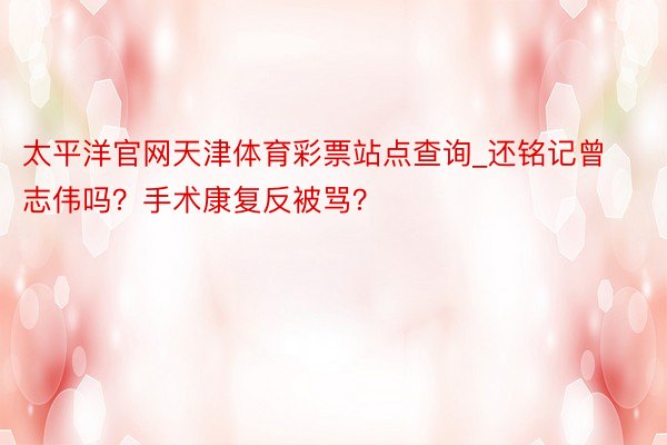 太平洋官网天津体育彩票站点查询_还铭记曾志伟吗？手术康复反被骂？