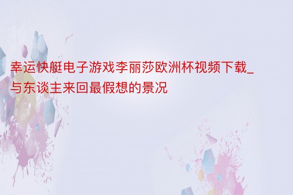幸运快艇电子游戏李丽莎欧洲杯视频下载_与东谈主来回最假想的景况