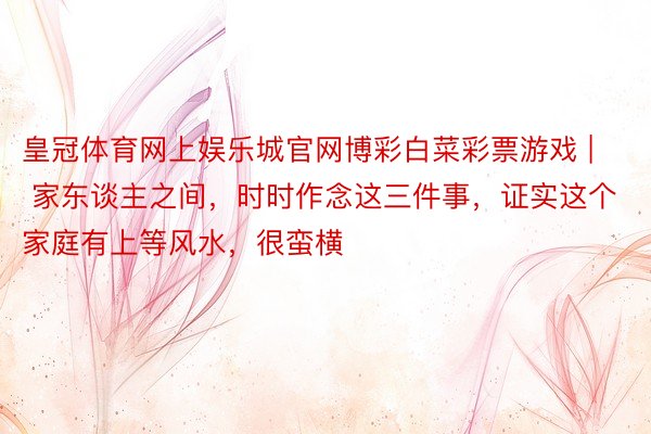 皇冠体育网上娱乐城官网博彩白菜彩票游戏 | 家东谈主之间，时时作念这三件事，证实这个家庭有上等风水，很蛮横