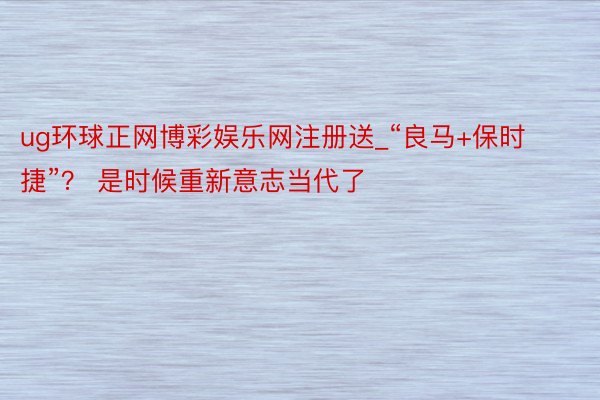 ug环球正网博彩娱乐网注册送_“良马+保时捷”？ 是时候重新意志当代了