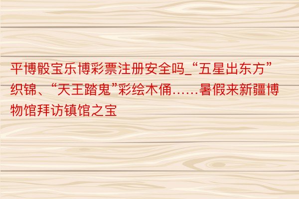 平博骰宝乐博彩票注册安全吗_“五星出东方”织锦、“天王踏鬼”彩绘木俑……暑假来新疆博物馆拜访镇馆之宝