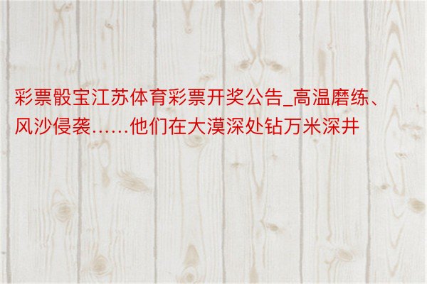 彩票骰宝江苏体育彩票开奖公告_高温磨练、风沙侵袭……他们在大漠深处钻万米深井