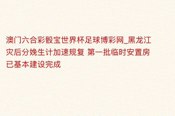 澳门六合彩骰宝世界杯足球博彩网_黑龙江灾后分娩生计加速规复 第一批临时安置房已基本建设完成