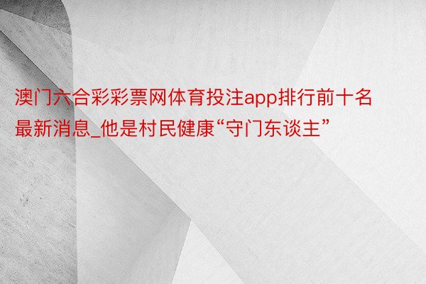 澳门六合彩彩票网体育投注app排行前十名最新消息_他是村民健康“守门东谈主”