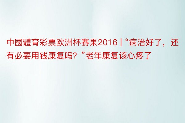中國體育彩票欧洲杯赛果2016 | “病治好了，还有必要用钱康复吗？”老年康复该心疼了