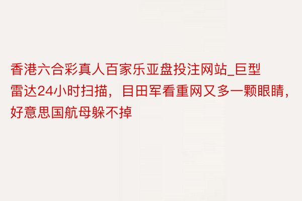 香港六合彩真人百家乐亚盘投注网站_巨型雷达24小时扫描，目田军看重网又多一颗眼睛，好意思国航母躲不掉