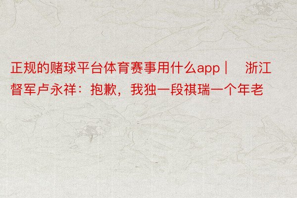 正规的赌球平台体育赛事用什么app | ​浙江督军卢永祥：抱歉，我独一段祺瑞一个年老