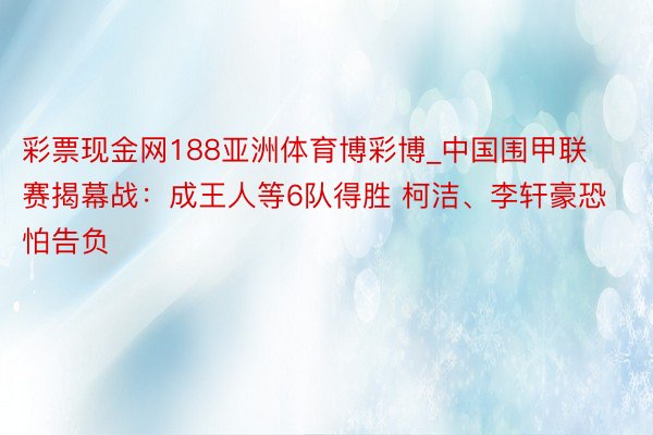 彩票现金网188亚洲体育博彩博_中国围甲联赛揭幕战：成王人等6队得胜 柯洁、李轩豪恐怕告负