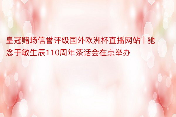 皇冠赌场信誉评级国外欧洲杯直播网站 | 驰念于敏生辰110周年茶话会在京举办