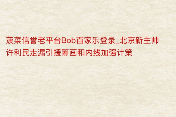 菠菜信誉老平台Bob百家乐登录_北京新主帅许利民走漏引援筹画和内线加强计策