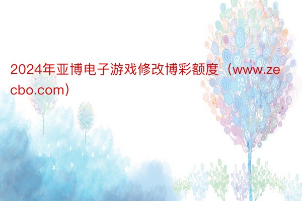 2024年亚博电子游戏修改博彩额度（www.zecbo.com）
