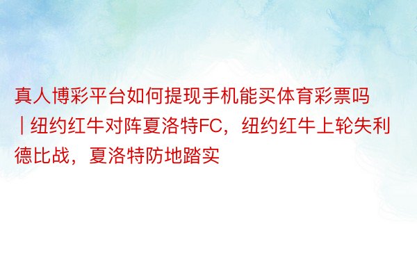 真人博彩平台如何提现手机能买体育彩票吗 | 纽约红牛对阵夏洛特FC，纽约红牛上轮失利德比战，夏洛特防地踏实