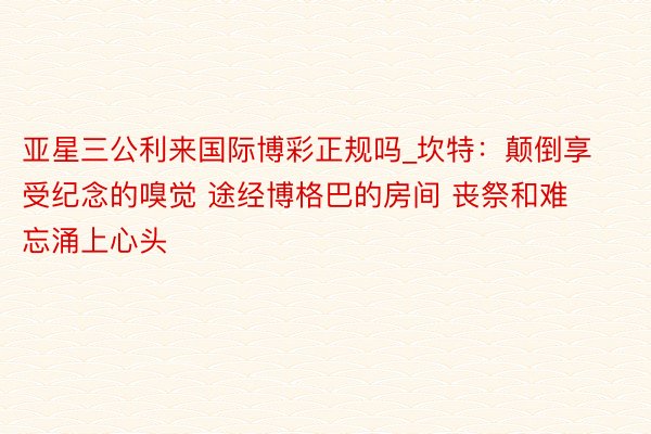 亚星三公利来国际博彩正规吗_坎特：颠倒享受纪念的嗅觉 途经博格巴的房间 丧祭和难忘涌上心头