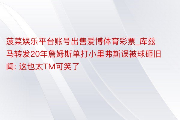 菠菜娱乐平台账号出售爱博体育彩票_库兹马转发20年詹姆斯单打小里弗斯误被球砸旧闻: 这也太TM可笑了