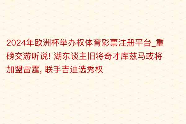 2024年欧洲杯举办权体育彩票注册平台_重磅交游听说! 湖东谈主旧将奇才库兹马或将加盟雷霆, 联手吉迪选秀权