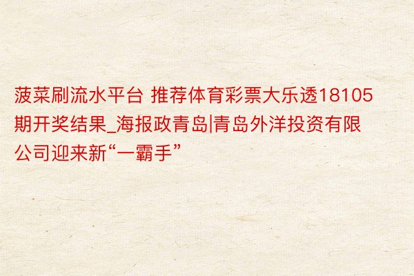 菠菜刷流水平台 推荐体育彩票大乐透18105期开奖结果_海报政青岛|青岛外洋投资有限公司迎来新“一霸手”