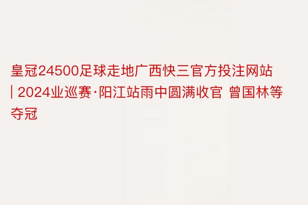 皇冠24500足球走地广西快三官方投注网站 | 2024业巡赛·阳江站雨中圆满收官 曾国林等夺冠