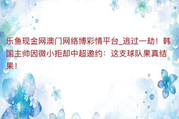 乐鱼现金网澳门网络博彩情平台_逃过一劫！韩国主帅因微小拒却中超邀约：这支球队果真结果！