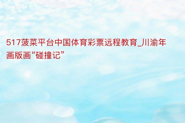 517菠菜平台中国体育彩票远程教育_川渝年画版画“碰撞记”
