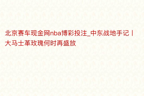 北京赛车现金网nba博彩投注_中东战地手记丨大马士革玫瑰何时再盛放