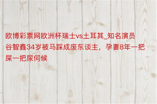 欧博彩票网欧洲杯瑞士vs土耳其_知名演员谷智鑫34岁被马踩成废东谈主，孕妻8年一把屎一把尿伺候