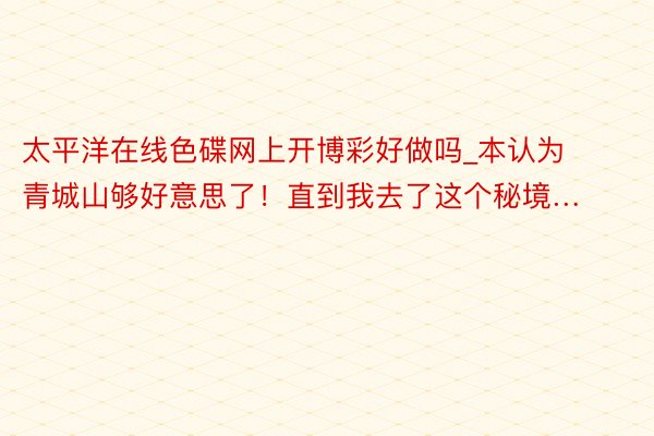太平洋在线色碟网上开博彩好做吗_本认为青城山够好意思了!直到我去了这个秘境…