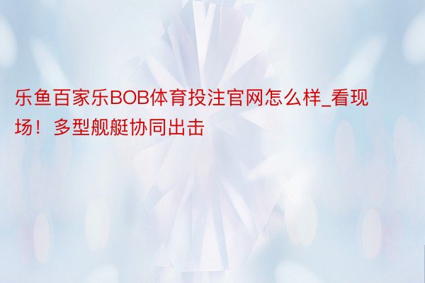 乐鱼百家乐BOB体育投注官网怎么样_看现场!多型舰艇协同出击