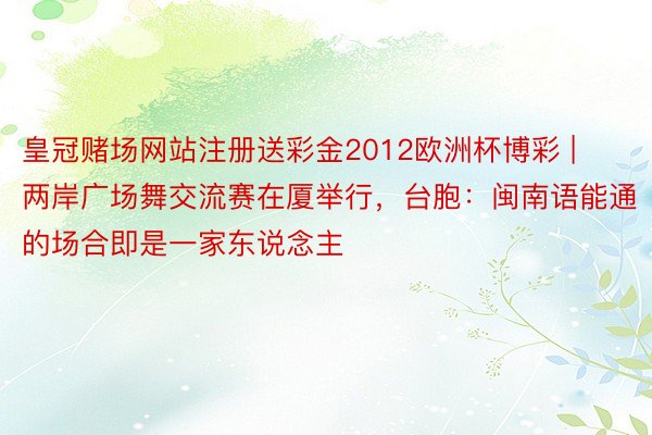 皇冠赌场网站注册送彩金2012欧洲杯博彩 | 两岸广场舞交流赛在厦举行，台胞：闽南语能通的场合即是一家东说念主