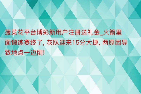 菠菜花平台博彩新用户注册送礼金_火箭里面锻练赛终了, 灰队迎来15分大捷, 两原因导致地点一边倒!