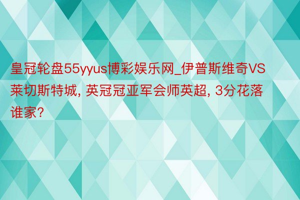 皇冠轮盘55yyus博彩娱乐网_伊普斯维奇VS莱切斯特城, 英冠冠亚军会师英超, 3分花落谁家?