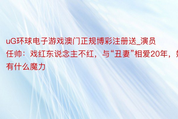 uG环球电子游戏澳门正规博彩注册送_演员任帅：戏红东说念主不红，与“丑妻”相爱20年，她有什么魔力
