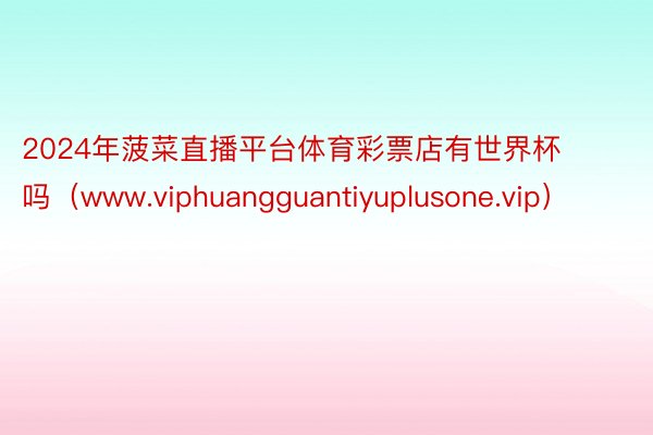 2024年菠菜直播平台体育彩票店有世界杯吗（www.viphuangguantiyuplusone.vip）