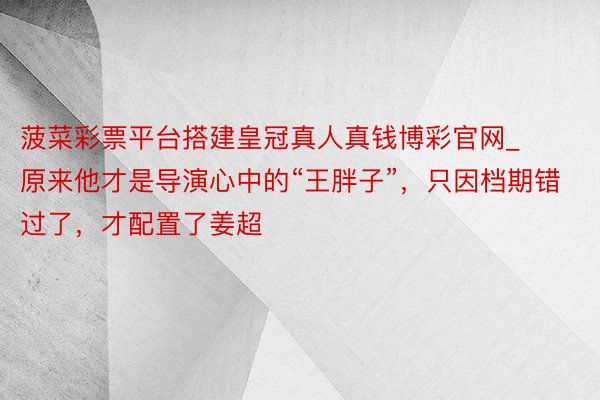 菠菜彩票平台搭建皇冠真人真钱博彩官网_原来他才是导演心中的“王胖子”，只因档期错过了，才配置了姜超