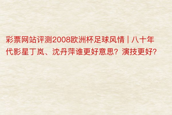 彩票网站评测2008欧洲杯足球风情 | 八十年代影星丁岚、沈丹萍谁更好意思?演技更好?