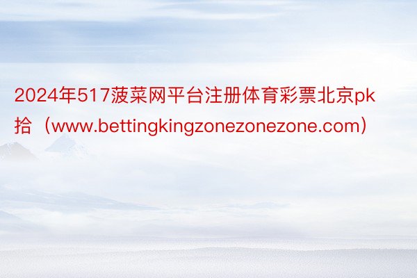2024年517菠菜网平台注册体育彩票北京pk拾（www.bettingkingzonezonezone.com）