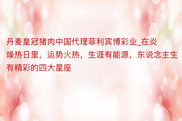 丹麦皇冠猪肉中国代理菲利宾博彩业_在炎燥热日里，运势火热，生涯有能源，东说念主生有精彩的四大星座