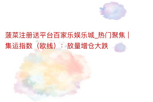 菠菜注册送平台百家乐娱乐城_热门聚焦 | 集运指数（欧线）：放量增仓大跌