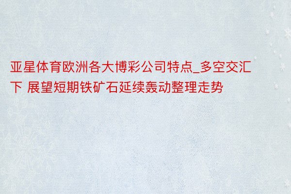 亚星体育欧洲各大博彩公司特点_多空交汇下 展望短期铁矿石延续轰动整理走势